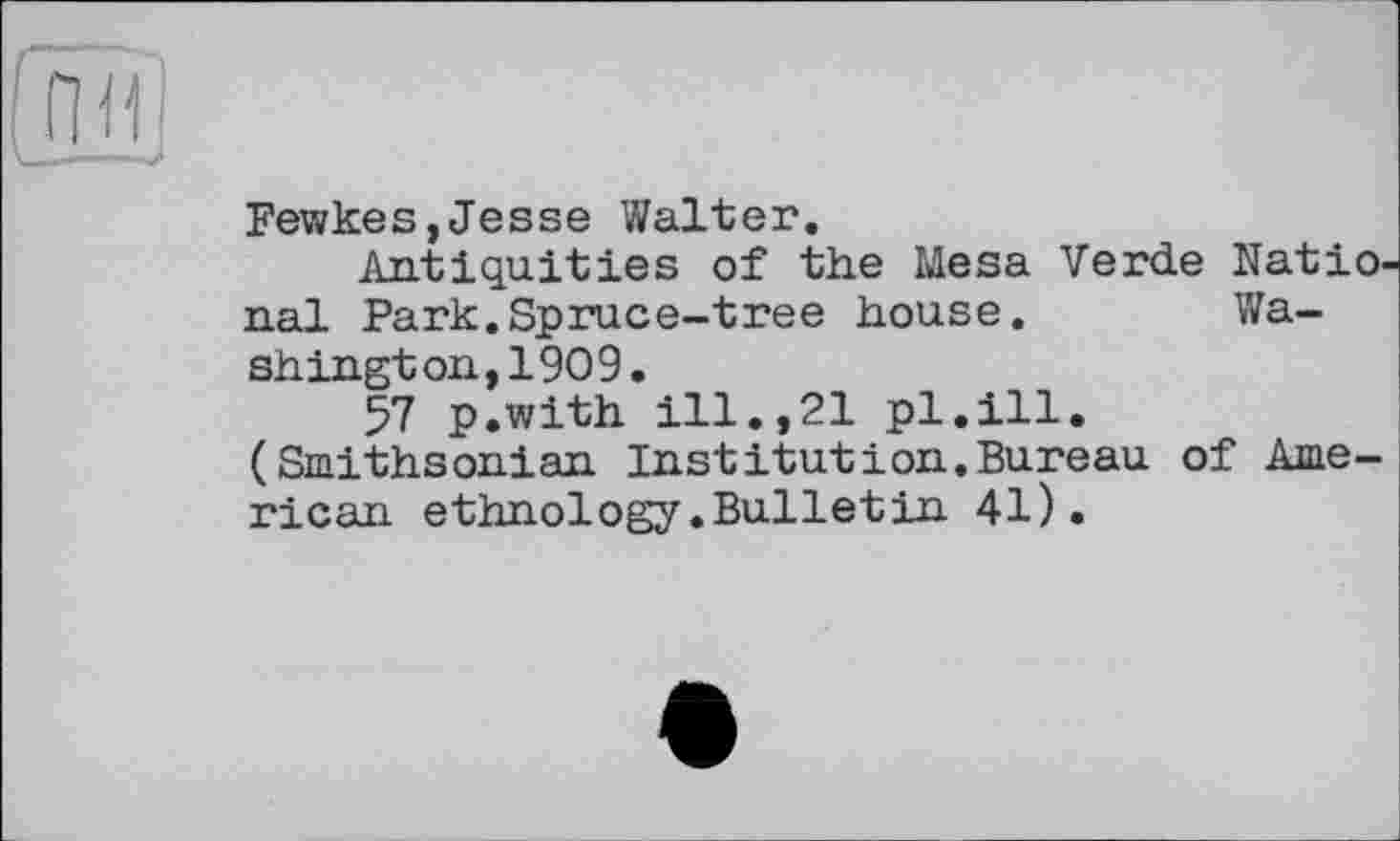 ﻿
Fewkes,Jesse Walter.
Antiquities of the Mesa Verde Natio nal Park.Spruce-tree house.	Wa-
shington, 1909.
57 p.with ill.,21 pl.ill. (Smithsonian Institution.Bureau of American ethnology.Bulletin 41).